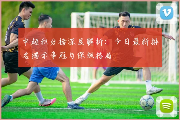 中超积分榜深度解析：今日最新排名揭示争冠与保级格局