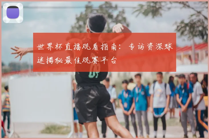 世界杯直播观看指南：专访资深球迷揭秘最佳观赛平台