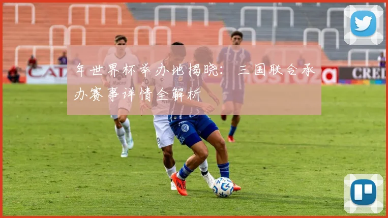 年世界杯举办地揭晓：三国联合承办赛事详情全解析