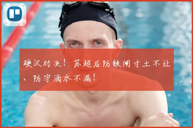 硬汉对决！苏超后防铁闸寸土不让，防守滴水不漏！