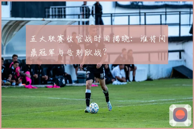 五大联赛收官战时间揭晓：谁将问鼎冠军与告别欧战？