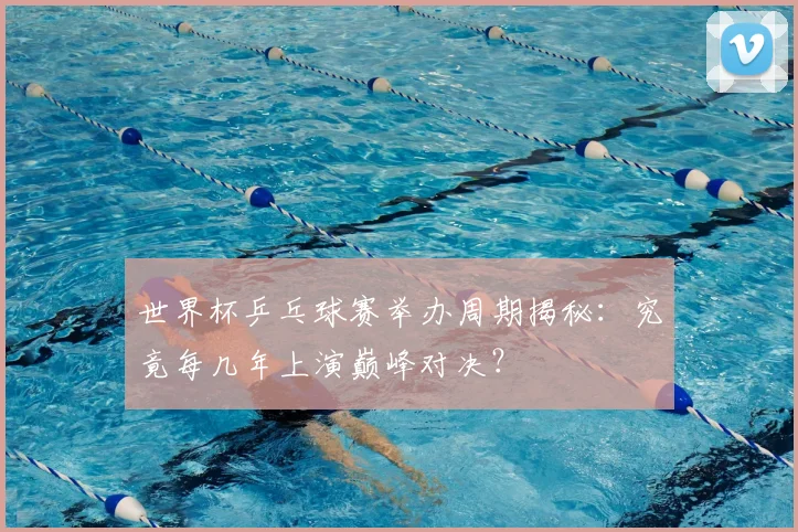 世界杯乒乓球赛举办周期揭秘：究竟每几年上演巅峰对决？