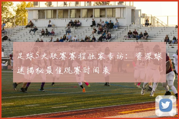 足球5大联赛赛程独家专访：资深球迷揭秘最佳观赛时间表