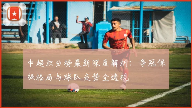 中超积分榜最新深度解析：争冠保级格局与球队走势全透视